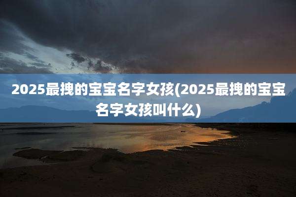 2025最拽的宝宝名字女孩(2025最拽的宝宝名字女孩叫什么)