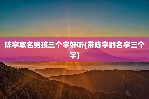陈字取名男孩三个字好听(带陈字的名字三个字)