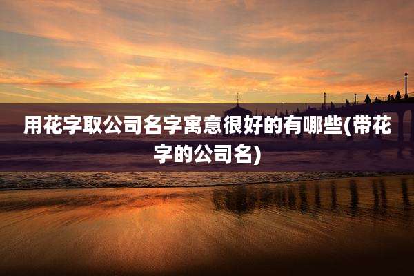 用花字取公司名字寓意很好的有哪些(带花字的公司名)