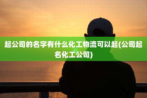 起公司的名字有什么化工物流可以起(公司起名化工公司)