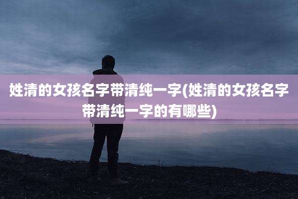 姓清的女孩名字带清纯一字(姓清的女孩名字带清纯一字的有哪些)