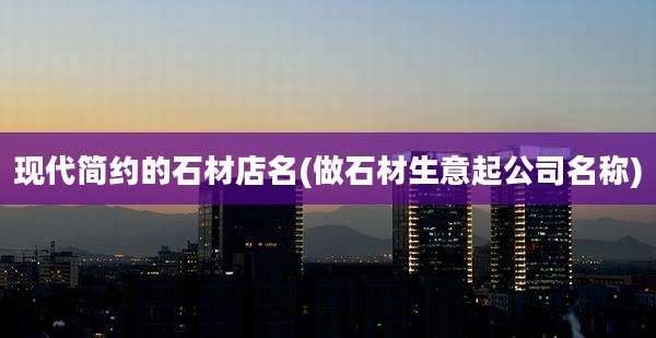 现代简约的石材店名(做石材生意起公司名称)