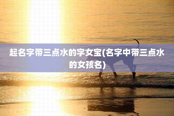 起名字带三点水的字女宝(名字中带三点水的女孩名)