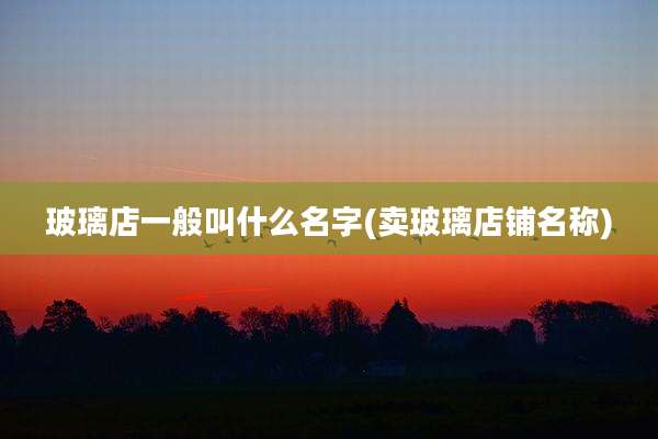 玻璃店一般叫什么名字(卖玻璃店铺名称)