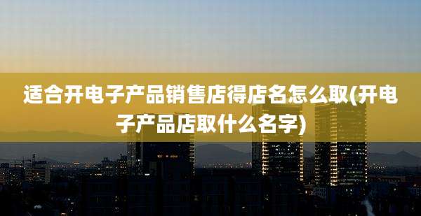 适合开电子产品销售店得店名怎么取(开电子产品店取什么名字)
