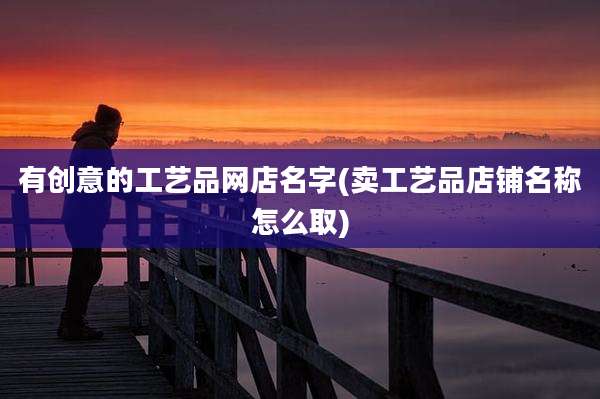有创意的工艺品网店名字(卖工艺品店铺名称怎么取)