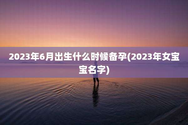 2023年6月出生什么时候备孕(2023年女宝宝名字)