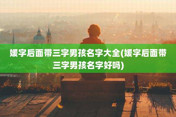 媛字后面带三字男孩名字大全(媛字后面带三字男孩名字好吗)