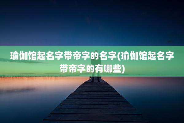 瑜伽馆起名字带帝字的名字(瑜伽馆起名字带帝字的有哪些)