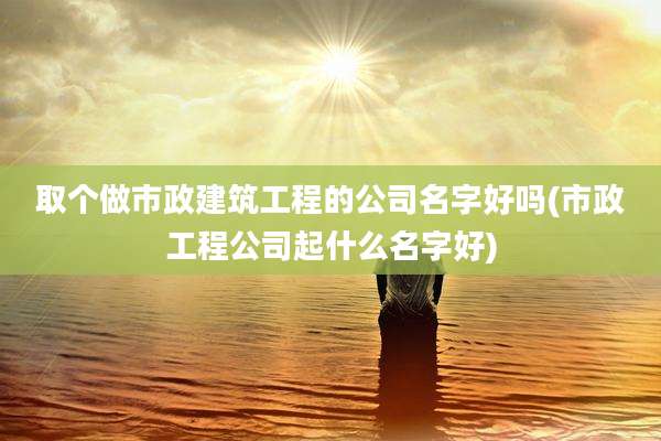 取个做市政建筑工程的公司名字好吗(市政工程公司起什么名字好)