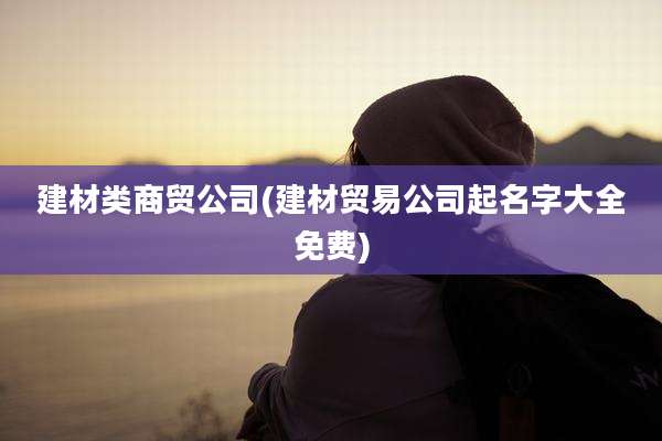 建材类商贸公司(建材贸易公司起名字大全免费)
