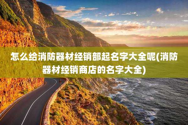 怎么给消防器材经销部起名字大全呢(消防器材经销商店的名字大全)