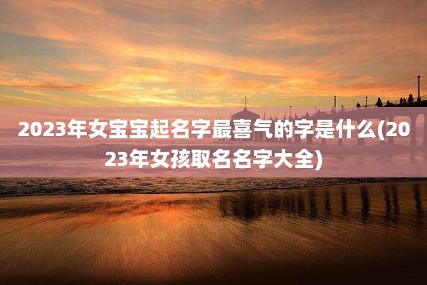 2023年女宝宝起名字最喜气的字是什么(2023年女孩取名名字大全)