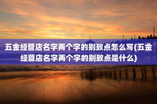 五金经营店名字两个字的别致点怎么写(五金经营店名字两个字的别致点是什么)