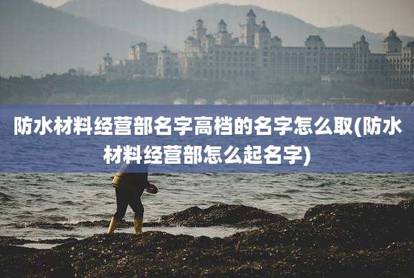 防水材料经营部名字高档的名字怎么取(防水材料经营部怎么起名字)