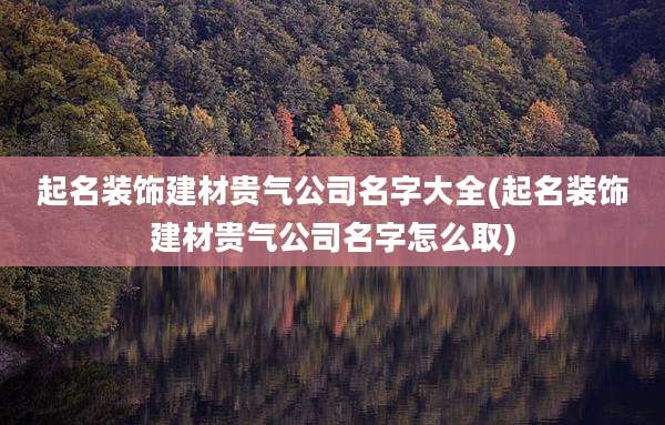 起名装饰建材贵气公司名字大全(起名装饰建材贵气公司名字怎么取)