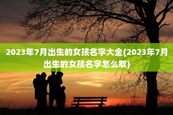 2023年7月出生的女孩名字大全(2023年7月出生的女孩名字怎么取)