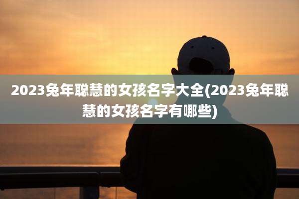 2023兔年聪慧的女孩名字大全(2023兔年聪慧的女孩名字有哪些)