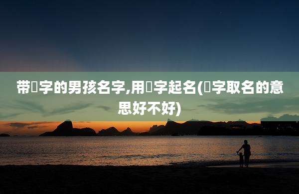 带喆字的男孩名字,用喆字起名(喆字取名的意思好不好)