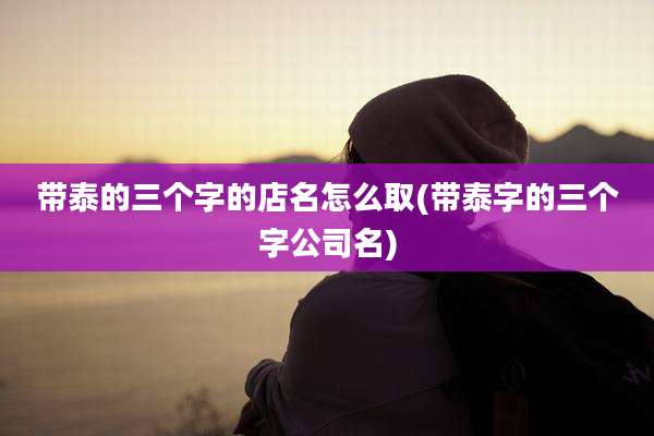 带泰的三个字的店名怎么取(带泰字的三个字公司名)