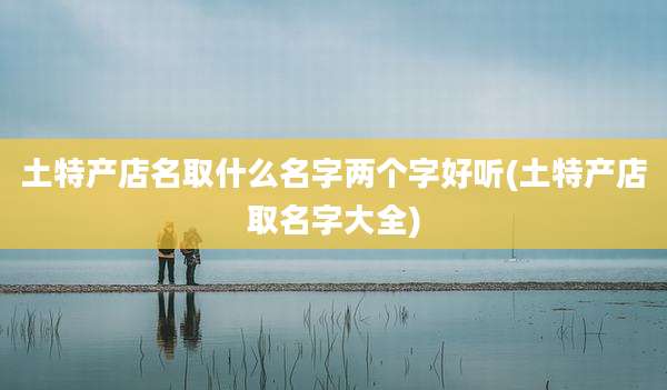 土特产店名取什么名字两个字好听(土特产店取名字大全)