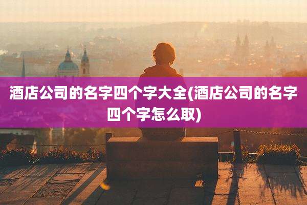 酒店公司的名字四个字大全(酒店公司的名字四个字怎么取)
