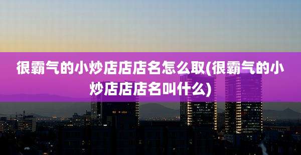 很霸气的小炒店店店名怎么取(很霸气的小炒店店店名叫什么)