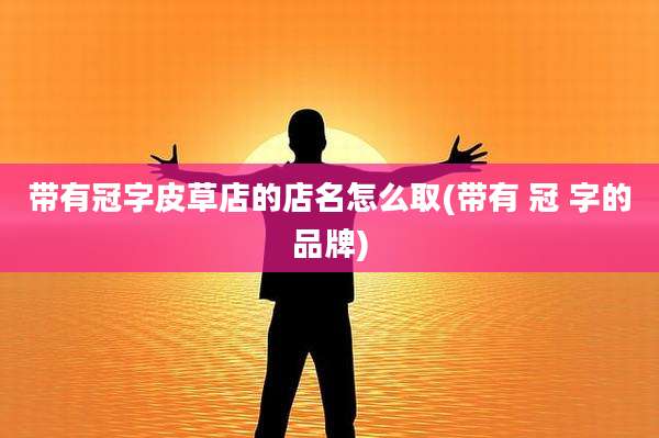 带有冠字皮草店的店名怎么取(带有 冠 字的品牌)