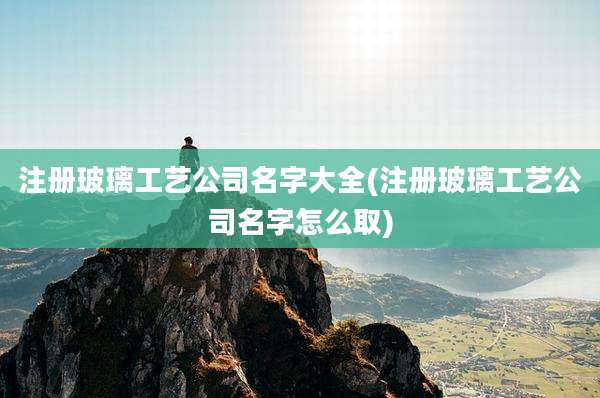 注册玻璃工艺公司名字大全(注册玻璃工艺公司名字怎么取)