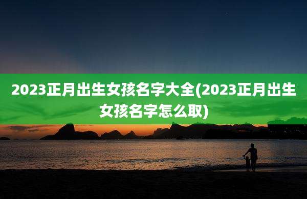 2023正月出生女孩名字大全(2023正月出生女孩名字怎么取)