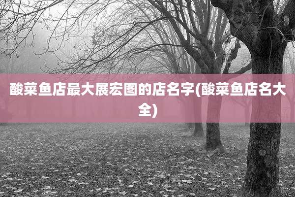 酸菜鱼店最大展宏图的店名字(酸菜鱼店名大全)