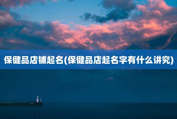 保健品店铺起名(保健品店起名字有什么讲究)