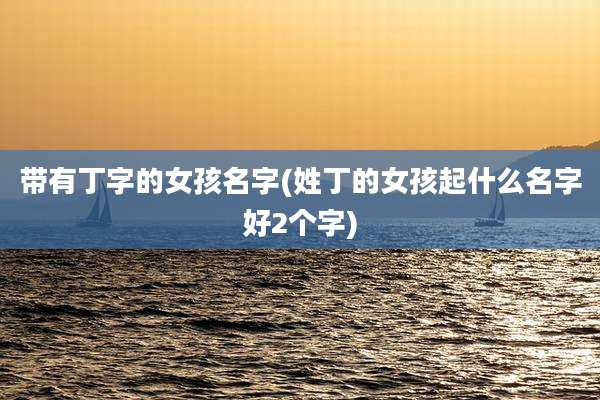 带有丁字的女孩名字(姓丁的女孩起什么名字好2个字)