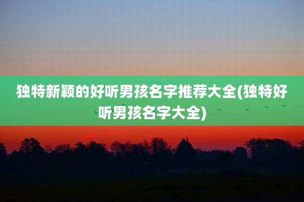 独特新颖的好听男孩名字推荐大全(独特好听男孩名字大全)
