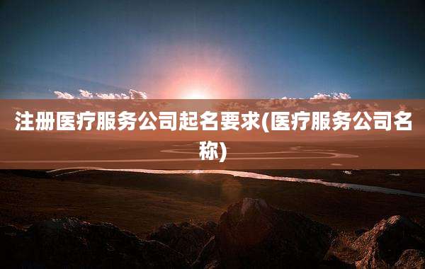 注册医疗服务公司起名要求(医疗服务公司名称)