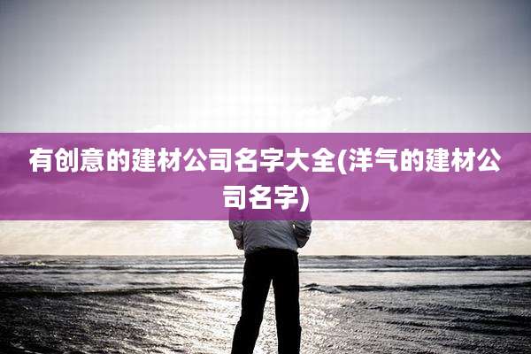 有创意的建材公司名字大全(洋气的建材公司名字)