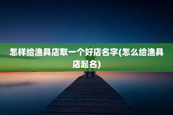 怎样给渔具店取一个好店名字(怎么给渔具店起名)