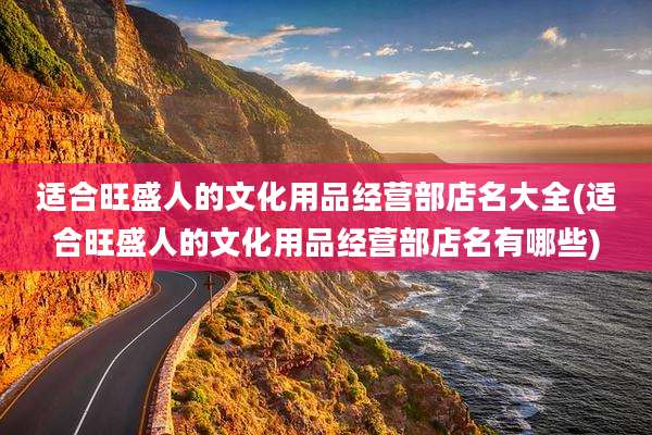 适合旺盛人的文化用品经营部店名大全(适合旺盛人的文化用品经营部店名有哪些)