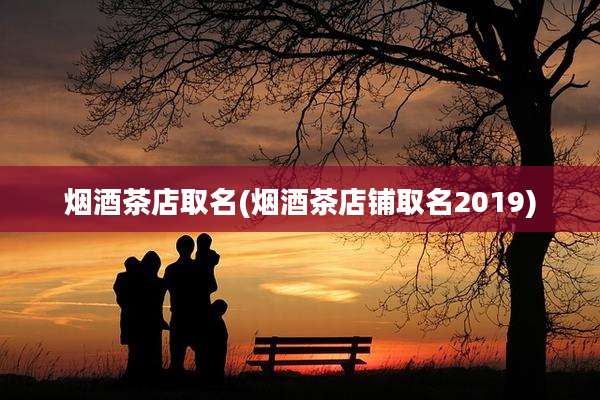 烟酒茶店取名(烟酒茶店铺取名2019)