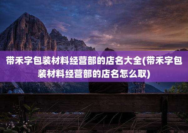 带禾字包装材料经营部的店名大全(带禾字包装材料经营部的店名怎么取)