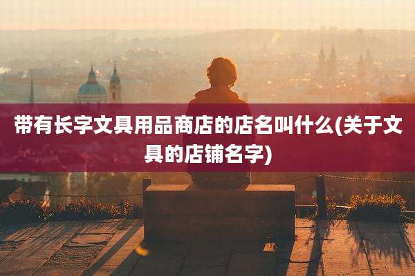 带有长字文具用品商店的店名叫什么(关于文具的店铺名字)