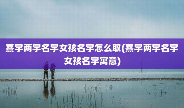 熹字两字名字女孩名字怎么取(熹字两字名字女孩名字寓意)