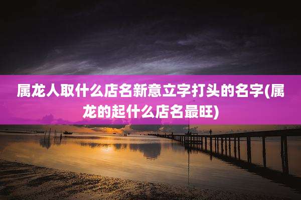 属龙人取什么店名新意立字打头的名字(属龙的起什么店名最旺)