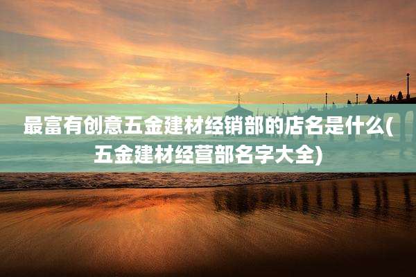 最富有创意五金建材经销部的店名是什么(五金建材经营部名字大全)