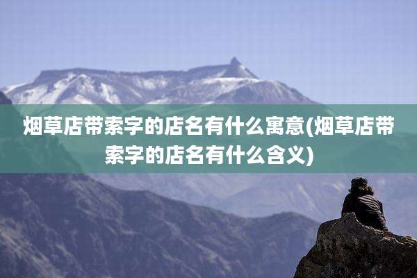 烟草店带索字的店名有什么寓意(烟草店带索字的店名有什么含义)