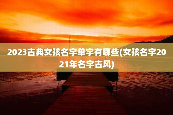 2023古典女孩名字单字有哪些(女孩名字2021年名字古风)