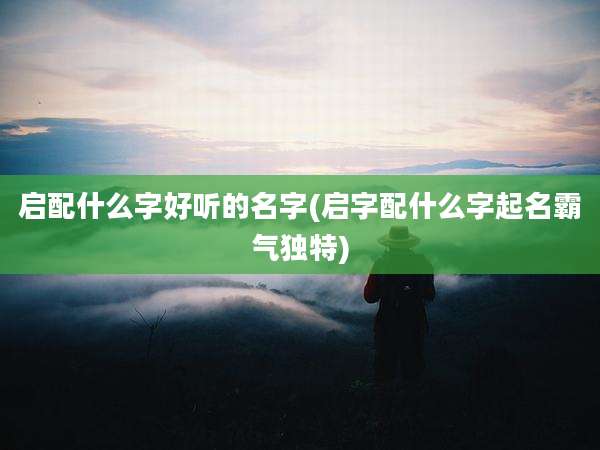 启配什么字好听的名字(启字配什么字起名霸气独特)