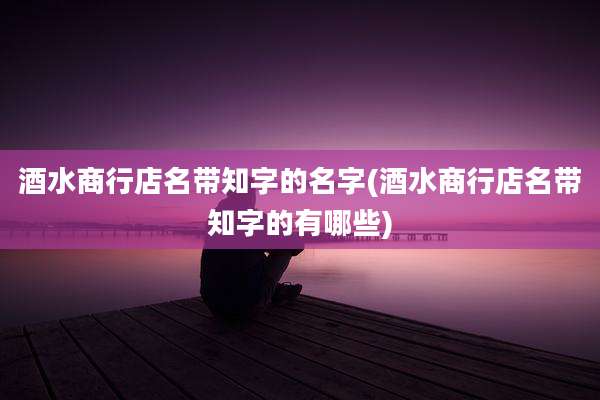 酒水商行店名带知字的名字(酒水商行店名带知字的有哪些)