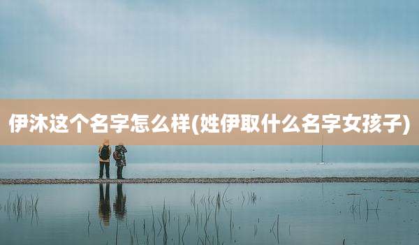 伊沐这个名字怎么样(姓伊取什么名字女孩子)