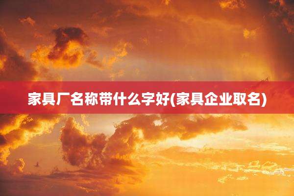 家具厂名称带什么字好(家具企业取名)